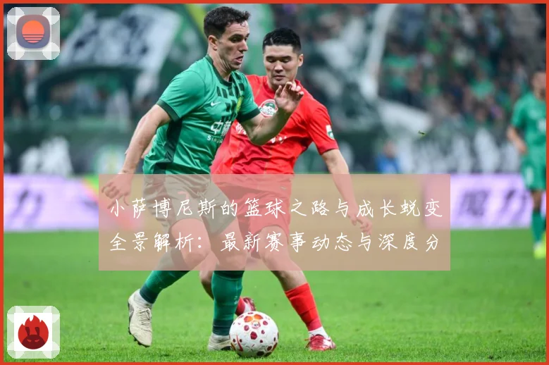 小萨博尼斯的篮球之路与成长蜕变全景解析：最新赛事动态与深度分析