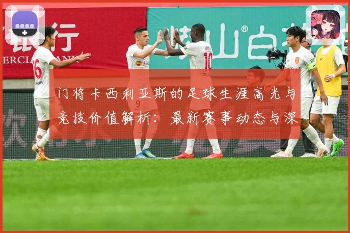 门将卡西利亚斯的足球生涯高光与竞技价值解析：最新赛事动态与深度分析