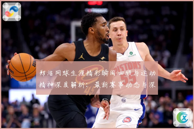 郑洁网球生涯精彩瞬间回顾与运动精神深度解析：最新赛事动态与深度分析