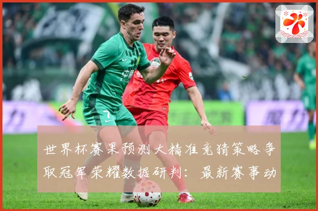 世界杯赛果预测大精准竞猜策略争取冠军荣耀数据研判：最新赛事动态与深度分析