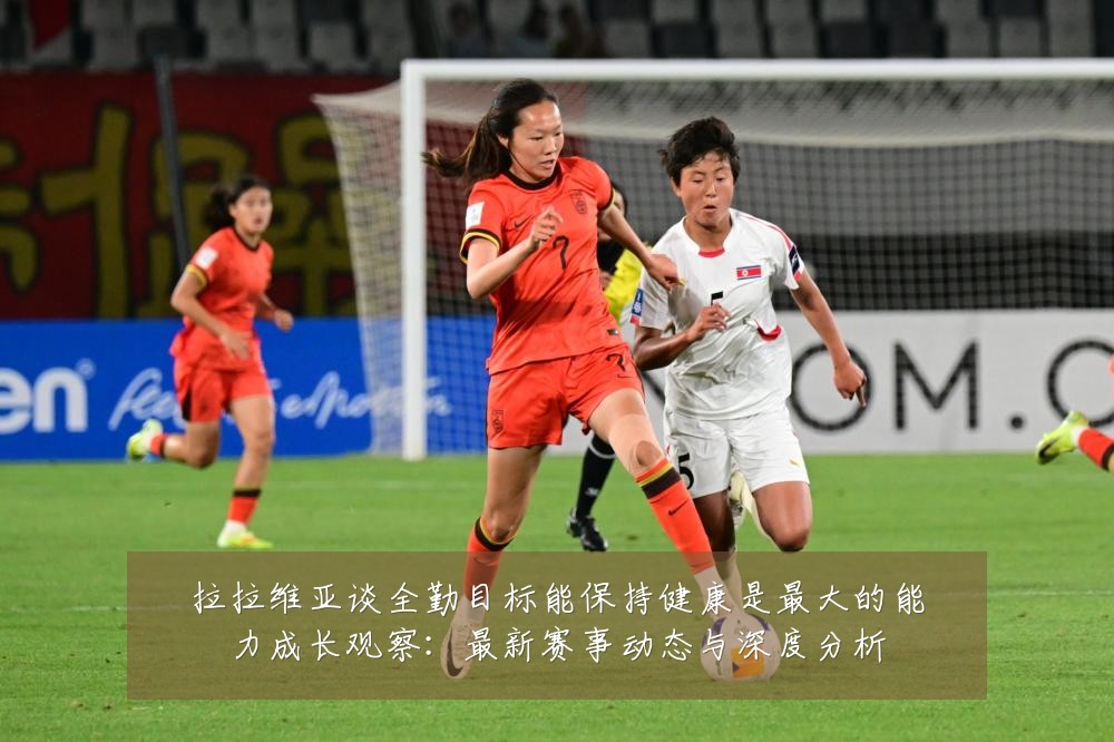 拉拉维亚谈全勤目标能保持健康是最大的能力成长观察：最新赛事动态与深度分析