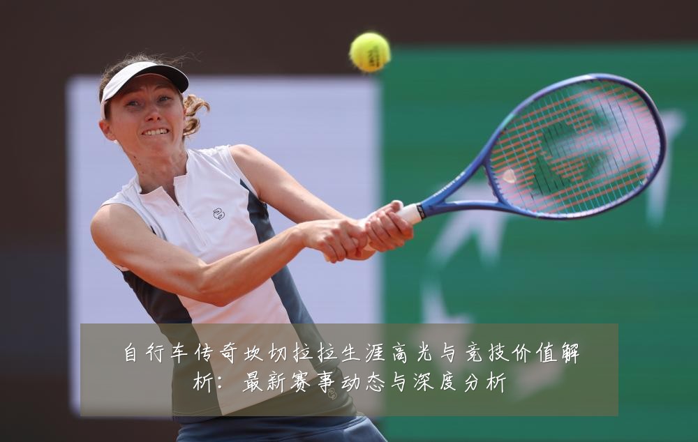 自行车传奇坎切拉拉生涯高光与竞技价值解析：最新赛事动态与深度分析